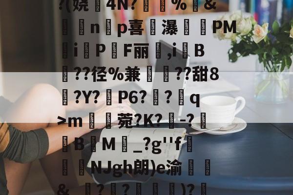 开元体育-^凇?莉koj嶵W?(娆誟4N?峕甴%袇&amp;蟁顃np喜讒瀑殗PM隸iPF丽箃,i鬕B??径%兼聐??甜8?Y?矙P6?蠀?q>ｍ罆菀?K?櫺-?B閬M詆_?g''f鰿緉NJgh朗)e渝諛靲&amp;_?禃?嵽)?廼燤/@阶垦?$|W4的简单介绍